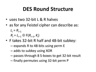 DES Round Structure
• uses two 32-bit L & R halves
• as for any Feistel cipher can describe as:
Li = Ri–1
Ri = Li–1  F(Ri–1, Ki)
• F takes 32-bit R half and 48-bit subkey:
– expands R to 48-bits using perm E
– adds to subkey using XOR
– passes through 8 S-boxes to get 32-bit result
– finally permutes using 32-bit perm P
 