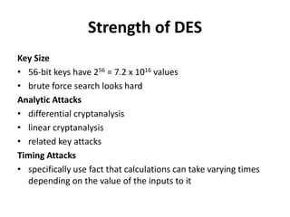Strength of DES
Key Size
• 56-bit keys have 256 = 7.2 x 1016 values
• brute force search looks hard
Analytic Attacks
• differential cryptanalysis
• linear cryptanalysis
• related key attacks
Timing Attacks
• specifically use fact that calculations can take varying times
depending on the value of the inputs to it
 