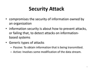Security Attack
• compromises the security of information owned by
an organization
• information security is about how to prevent attacks,
or failing that, to detect attacks on information-
based systems
• Generic types of attacks
– Passive: To obtain information that is being transmitted.
– Active: Involves some modification of the data stream.
4
 