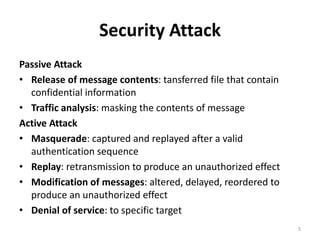 Security Attack
Passive Attack
• Release of message contents: tansferred file that contain
confidential information
• Traffic analysis: masking the contents of message
Active Attack
• Masquerade: captured and replayed after a valid
authentication sequence
• Replay: retransmission to produce an unauthorized effect
• Modification of messages: altered, delayed, reordered to
produce an unauthorized effect
• Denial of service: to specific target
5
 