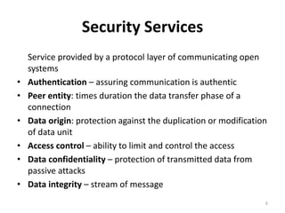 Security Services
Service provided by a protocol layer of communicating open
systems
• Authentication – assuring communication is authentic
• Peer entity: times duration the data transfer phase of a
connection
• Data origin: protection against the duplication or modification
of data unit
• Access control – ability to limit and control the access
• Data confidentiality – protection of transmitted data from
passive attacks
• Data integrity – stream of message
6
 