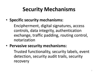 Security Mechanisms
• Specific security mechanisms:
Encipherment, digital signatures, access
controls, data integrity, authentication
exchange, traffic padding, routing control,
notarization
• Pervasive security mechanisms:
Trusted functionality, security labels, event
detection, security audit trails, security
recovery
7
 