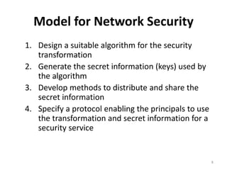 Model for Network Security
1. Design a suitable algorithm for the security
transformation
2. Generate the secret information (keys) used by
the algorithm
3. Develop methods to distribute and share the
secret information
4. Specify a protocol enabling the principals to use
the transformation and secret information for a
security service
8
 