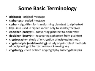 Some Basic Terminology
• plaintext - original message
• ciphertext - coded message
• cipher - algorithm for transforming plaintext to ciphertext
• key - info used in cipher known only to sender/receiver
• encipher (encrypt) - converting plaintext to ciphertext
• decipher (decrypt) - recovering ciphertext from plaintext
• cryptography - study of encryption principles/methods
• cryptanalysis (codebreaking) - study of principles/ methods
of deciphering ciphertext without knowing key
• cryptology - field of both cryptography and cryptanalysis
 