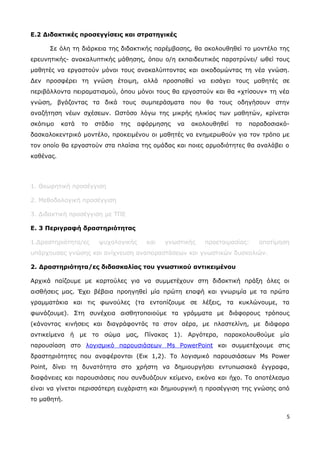 Ε.2 Διδακτικές προσεγγίσεις και στρατηγικές 
Σε όλη τη διάρκεια της διδακτικής παρέμβασης, θα ακολουθηθεί το μοντέλο της 
ερευνητικής- ανακαλυπτικής μάθησης, όπου ο/η εκπαιδευτικός παροτρύνει/ ωθεί τους 
μαθητές να εργαστούν μόνοι τους ανακαλύπτοντας και οικοδομώντας τη νέα γνώση. 
Δεν προσφέρει τη γνώση έτοιμη, αλλά προσπαθεί να εισάγει τους μαθητές σε 
περιβάλλοντα πειραματισμού, όπου μόνοι τους θα εργαστούν και θα «χτίσουν» τη νέα 
γνώση, βγάζοντας τα δικά τους συμπεράσματα που θα τους οδηγήσουν στην 
αναζήτηση νέων σχέσεων. Ωστόσο λόγω της μικρής ηλικίας των μαθητών, κρίνεται 
σκόπιμο κατά το στάδιο της αφόρμησης να ακολουθηθεί το παραδοσιακό- 
δασκαλοκεντρικό μοντέλο, προκειμένου οι μαθητές να ενημερωθούν για τον τρόπο με 
τον οποίο θα εργαστούν στα πλαίσια της ομάδας και ποιες αρμοδιότητες θα αναλάβει ο 
καθένας. 
1. Θεωρητική προσέγγιση 
2. Μεθοδολογική προσέγγιση 
3. Διδακτική προσέγγιση με ΤΠΕ 
Ε. 3 Περιγραφή δραστηριότητας 
1.Δραστηριότητα/ες ψυχολογικής και γνωστικής προετοιμασίας: αποτίμηση 
υπάρχουσας γνώσης και ανίχνευση αναπαραστάσεων και γνωστικών δυσκολιών. 
2. Δραστηριότητα/ες διδασκαλίας του γνωστικού αντικειμένου 
Αρχικά παίζουμε με καρτούλες για να συμμετέχουν στη διδακτική πράξη όλες οι 
αισθήσεις μας. Έχει βέβαια προηγηθεί μία πρώτη επαφή και γνωριμία με τα πρώτα 
γραμματάκια και τις φωνούλες (τα εντοπίζουμε σε λέξεις, τα κυκλώνουμε, τα 
φωνάζουμε). Στη συνέχεια αισθητοποιούμε τα γράμματα με διάφορους τρόπους 
(κάνοντας κινήσεις και διαγράφοντάς τα στον αέρα, με πλαστελίνη, με διάφορα 
αντικείμενα ή με το σώμα μας, Πίνακας 1). Αργότερα, παρακολουθούμε μία 
παρουσίαση στο λογισμικό παρουσιάσεων Ms PowerPoint και συμμετέχουμε στις 
δραστηριότητες που αναφέρονται (Εικ 1,2). Το λογισμικό παρουσιάσεων Ms Power 
Point, δίνει τη δυνατότητα στο χρήστη να δημιουργήσει εντυπωσιακά έγγραφα, 
διαφάνειες και παρουσιάσεις που συνδυάζουν κείμενο, εικόνα και ήχο. Το αποτέλεσμα 
είναι να γίνεται περισσότερη ευχάριστη και δημιουργική η προσέγγιση της γνώσης από 
το μαθητή. 
5 
 