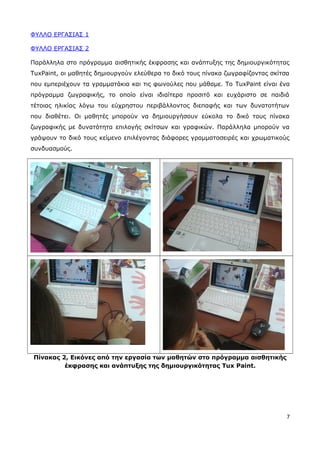 ΦΥΛΛΟ ΕΡΓΑΣΙΑΣ 1 
ΦΥΛΛΟ ΕΡΓΑΣΙΑΣ 2 
Παράλληλα στο πρόγραμμα αισθητικής έκφρασης και ανάπτυξης της δημιουργικότητας 
TuxPaint, οι μαθητές δημιουργούν ελεύθερα το δικό τους πίνακα ζωγραφίζοντας σκίτσα 
που εμπεριέχουν τα γραμματάκια και τις φωνούλες που μάθαμε. Το TuxPaint είναι ένα 
πρόγραμμα ζωγραφικής, το οποίο είναι ιδιαίτερα προσιτό και ευχάριστο σε παιδιά 
τέτοιας ηλικίας λόγω του εύχρηστου περιβάλλοντος διεπαφής και των δυνατοτήτων 
που διαθέτει. Οι μαθητές μπορούν να δημιουργήσουν εύκολα το δικό τους πίνακα 
ζωγραφικής με δυνατότητα επιλογής σκίτσων και γραφικών. Παράλληλα μπορούν να 
γράψουν το δικό τους κείμενο επιλέγοντας διάφορες γραμματοσειρές και χρωματικούς 
συνδυασμούς. 
Πίνακας 2, Εικόνες από την εργασία των μαθητών στο πρόγραμμα αισθητικής 
έκφρασης και ανάπτυξης της δημιουργικότητας Tux Paint. 
7 
 