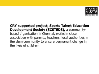 CRY supported project, Sports Talent Education Development Society (SCSTEDS),  a community-based organization in Chennai, works in close association with parents, teachers, local authorities in the slum community to ensure permanent change in the lives of children. 