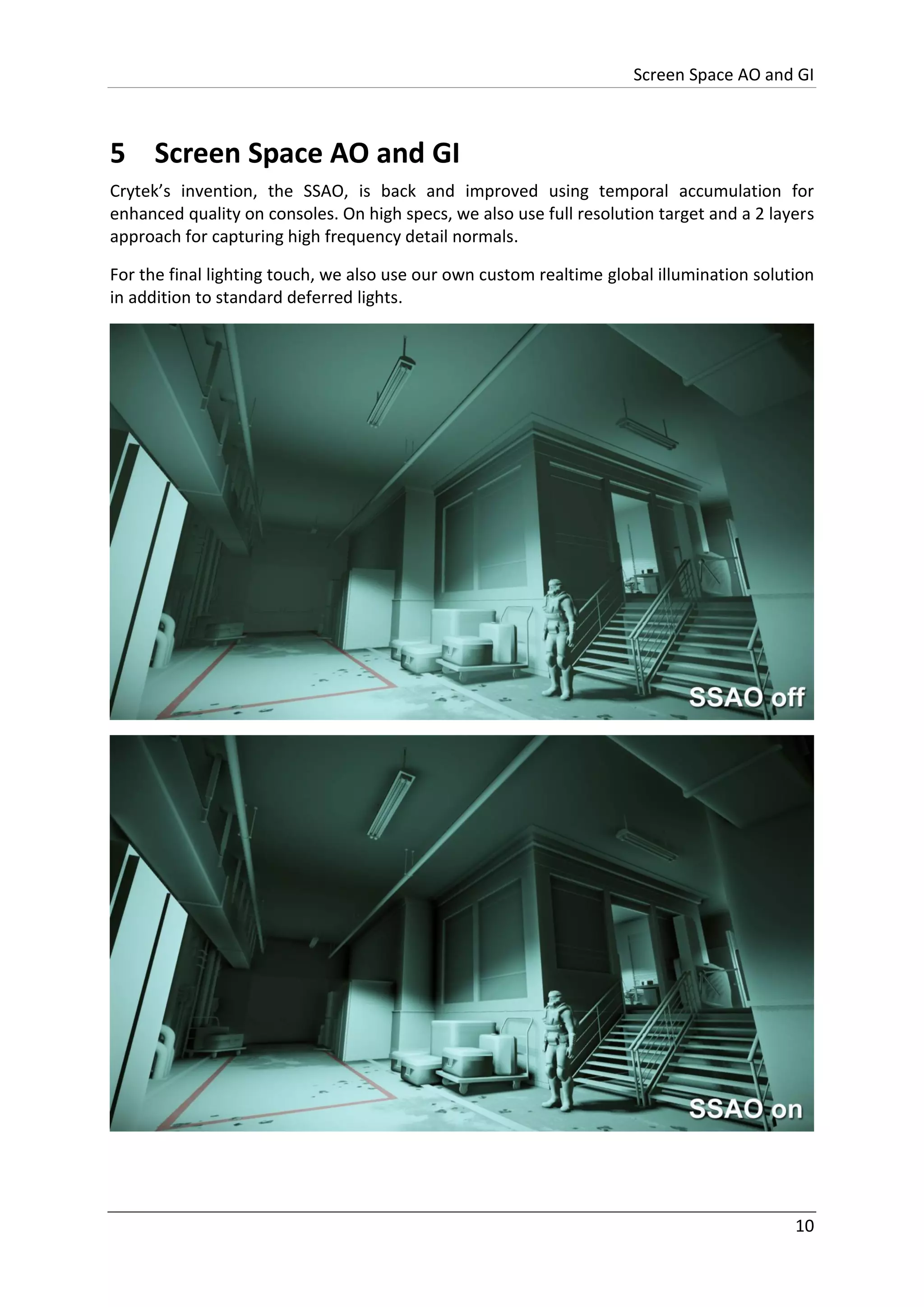 Screen Space AO and GI
10
5 Screen Space AO and GI
Crytek’s invention, the SSAO, is back and improved using temporal accumulation for
enhanced quality on consoles. On high specs, we also use full resolution target and a 2 layers
approach for capturing high frequency detail normals.
For the final lighting touch, we also use our own custom realtime global illumination solution
in addition to standard deferred lights.
 