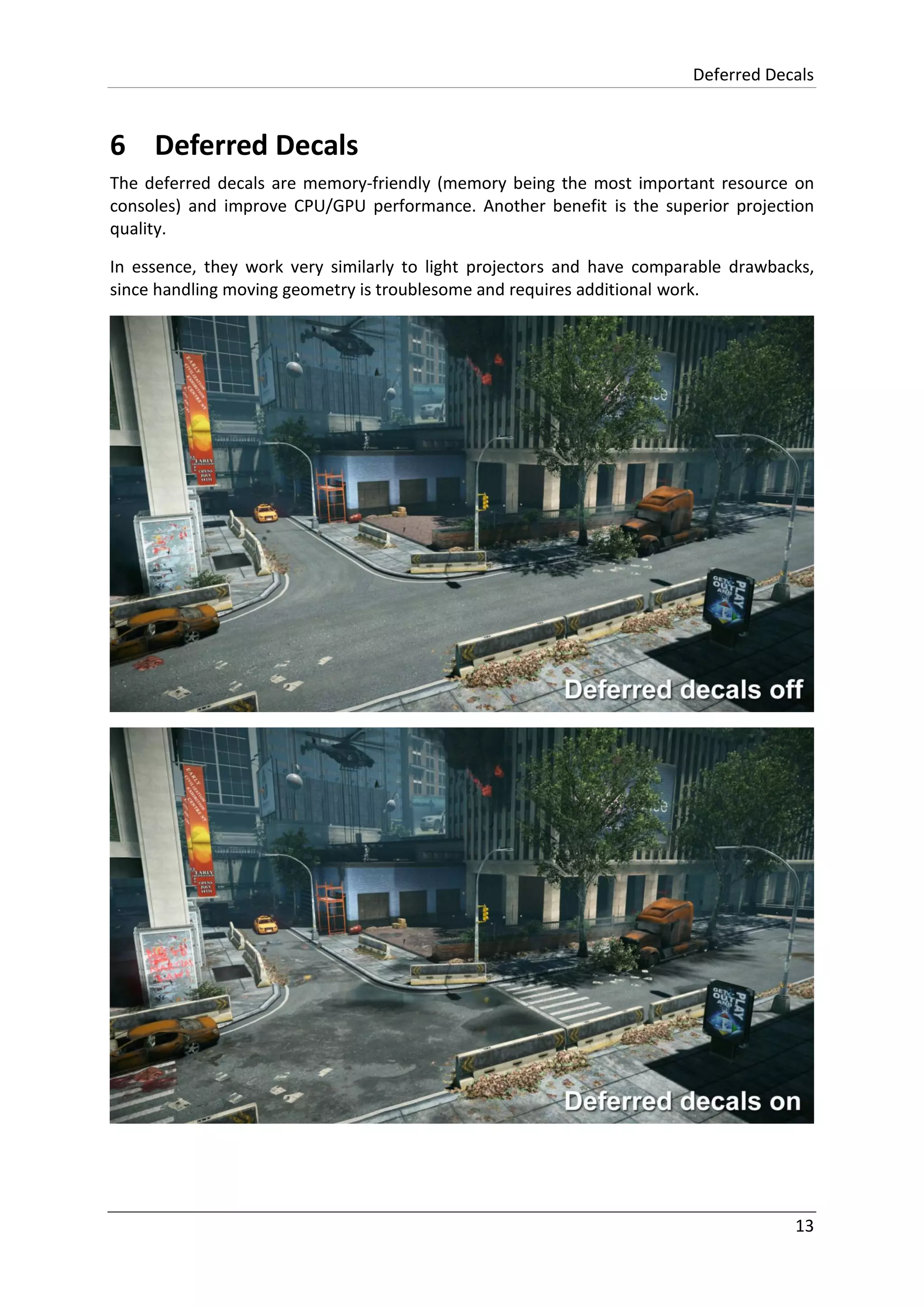 Deferred Decals
13
6 Deferred Decals
The deferred decals are memory-friendly (memory being the most important resource on
consoles) and improve CPU/GPU performance. Another benefit is the superior projection
quality.
In essence, they work very similarly to light projectors and have comparable drawbacks,
since handling moving geometry is troublesome and requires additional work.
 
