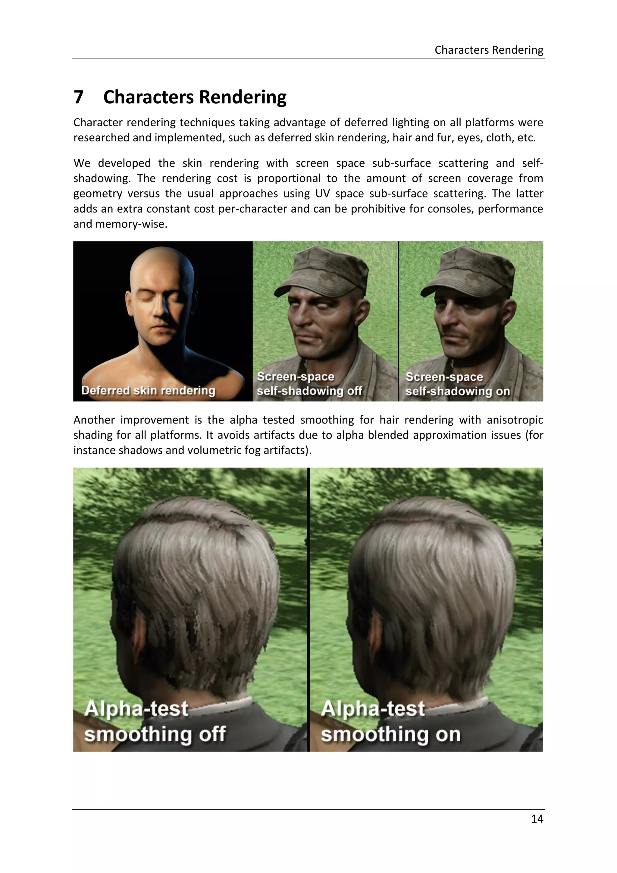 Characters Rendering
14
7 Characters Rendering
Character rendering techniques taking advantage of deferred lighting on all platforms were
researched and implemented, such as deferred skin rendering, hair and fur, eyes, cloth, etc.
We developed the skin rendering with screen space sub-surface scattering and self-
shadowing. The rendering cost is proportional to the amount of screen coverage from
geometry versus the usual approaches using UV space sub-surface scattering. The latter
adds an extra constant cost per-character and can be prohibitive for consoles, performance
and memory-wise.
Another improvement is the alpha tested smoothing for hair rendering with anisotropic
shading for all platforms. It avoids artifacts due to alpha blended approximation issues (for
instance shadows and volumetric fog artifacts).
 