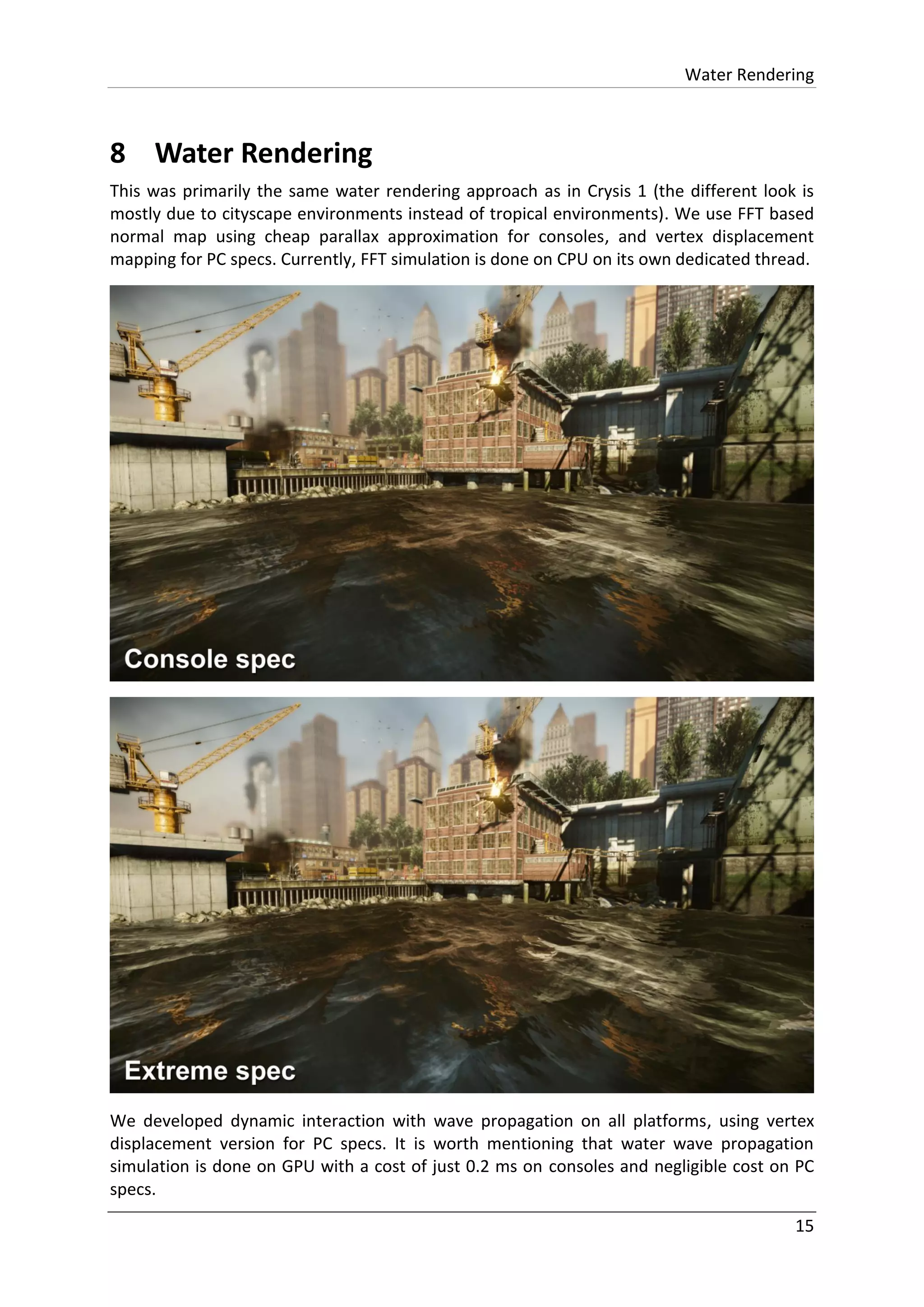 Water Rendering
15
8 Water Rendering
This was primarily the same water rendering approach as in Crysis 1 (the different look is
mostly due to cityscape environments instead of tropical environments). We use FFT based
normal map using cheap parallax approximation for consoles, and vertex displacement
mapping for PC specs. Currently, FFT simulation is done on CPU on its own dedicated thread.
We developed dynamic interaction with wave propagation on all platforms, using vertex
displacement version for PC specs. It is worth mentioning that water wave propagation
simulation is done on GPU with a cost of just 0.2 ms on consoles and negligible cost on PC
specs.
 