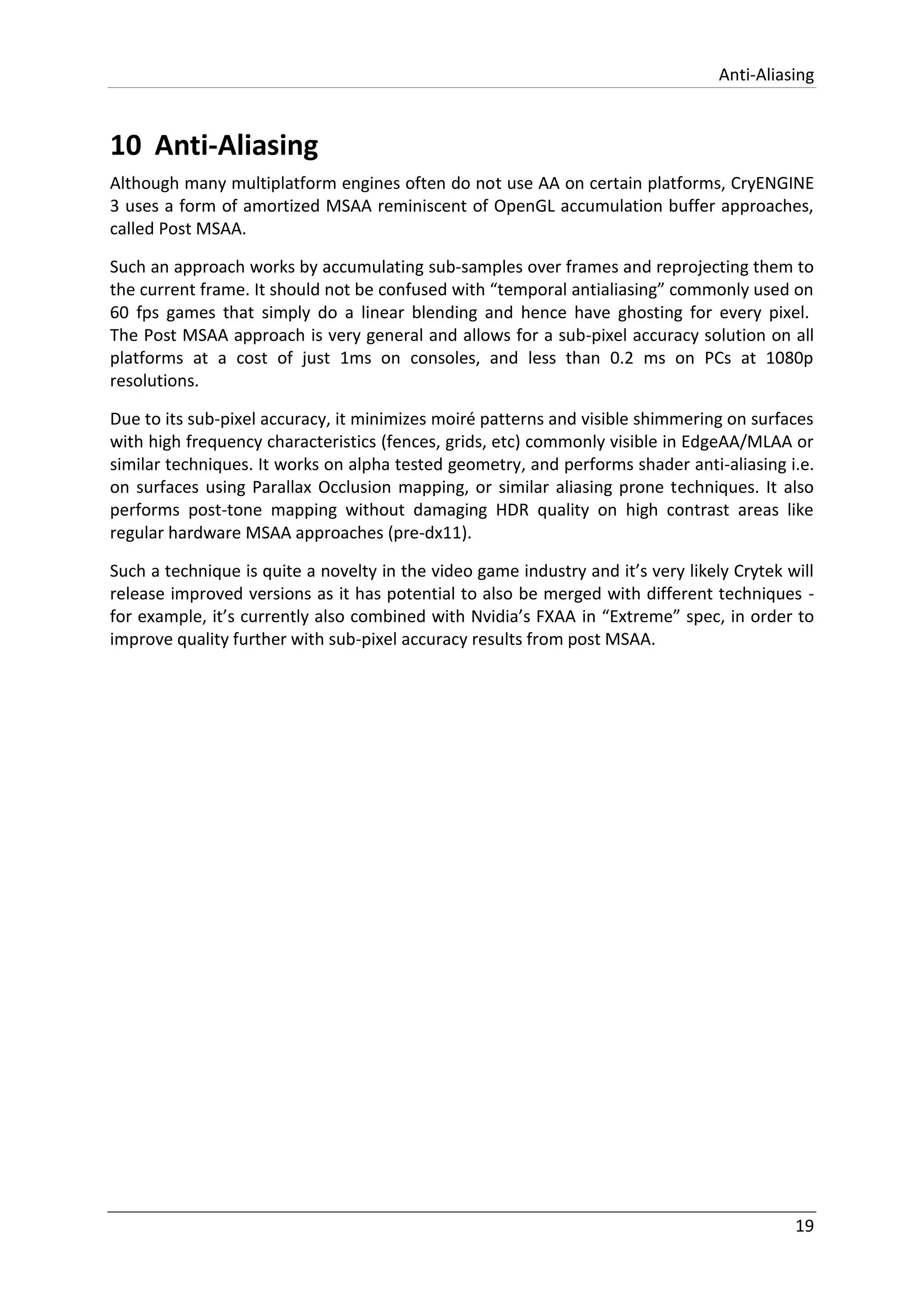 Anti-Aliasing
19
10 Anti-Aliasing
Although many multiplatform engines often do not use AA on certain platforms, CryENGINE
3 uses a form of amortized MSAA reminiscent of OpenGL accumulation buffer approaches,
called Post MSAA.
Such an approach works by accumulating sub-samples over frames and reprojecting them to
the current frame. It should not be confused with “temporal antialiasing” commonly used on
60 fps games that simply do a linear blending and hence have ghosting for every pixel.
The Post MSAA approach is very general and allows for a sub-pixel accuracy solution on all
platforms at a cost of just 1ms on consoles, and less than 0.2 ms on PCs at 1080p
resolutions.
Due to its sub-pixel accuracy, it minimizes moiré patterns and visible shimmering on surfaces
with high frequency characteristics (fences, grids, etc) commonly visible in EdgeAA/MLAA or
similar techniques. It works on alpha tested geometry, and performs shader anti-aliasing i.e.
on surfaces using Parallax Occlusion mapping, or similar aliasing prone techniques. It also
performs post-tone mapping without damaging HDR quality on high contrast areas like
regular hardware MSAA approaches (pre-dx11).
Such a technique is quite a novelty in the video game industry and it’s very likely Crytek will
release improved versions as it has potential to also be merged with different techniques -
for example, it’s currently also combined with Nvidia’s FXAA in “Extreme” spec, in order to
improve quality further with sub-pixel accuracy results from post MSAA.
 