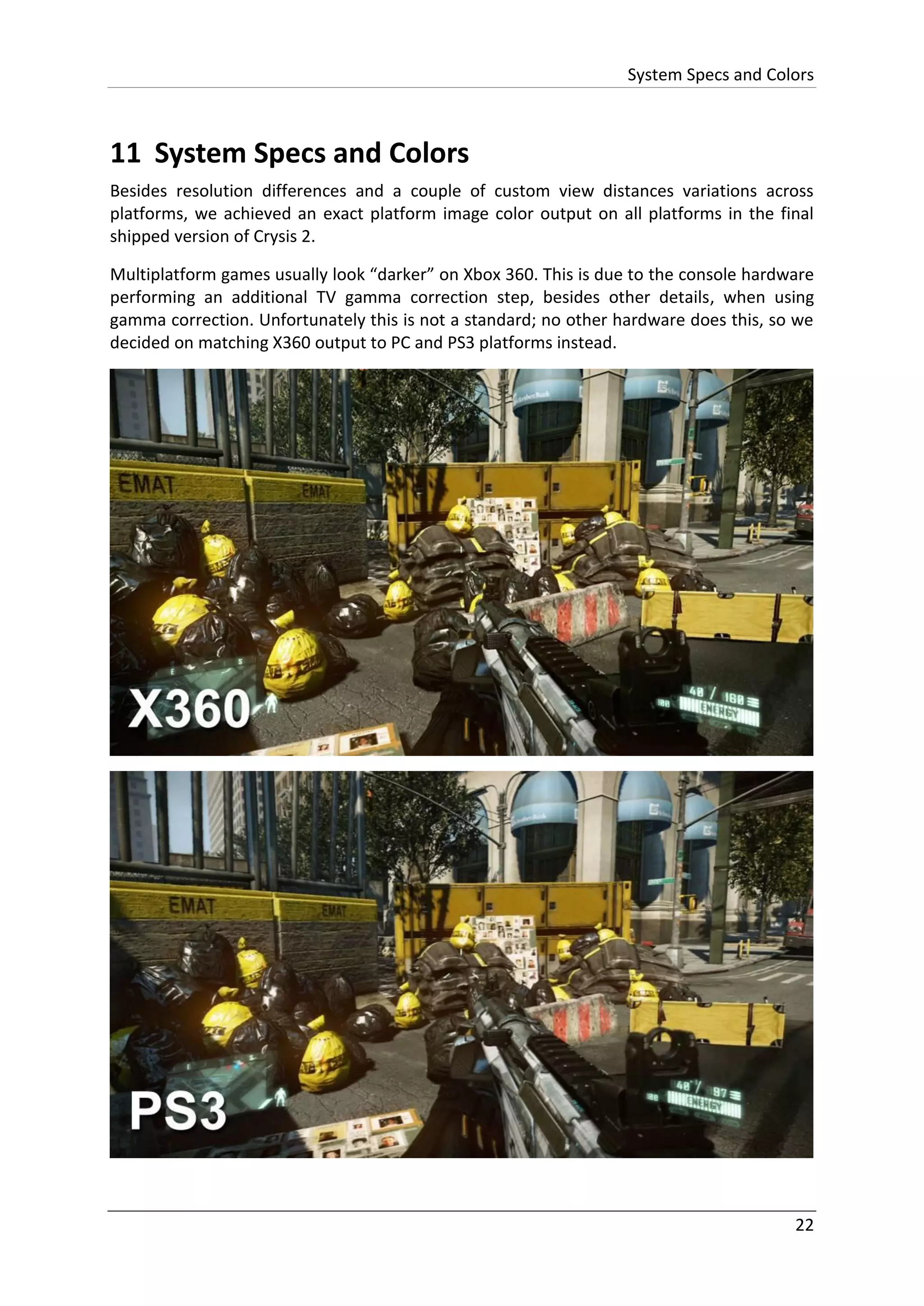 System Specs and Colors
22
11 System Specs and Colors
Besides resolution differences and a couple of custom view distances variations across
platforms, we achieved an exact platform image color output on all platforms in the final
shipped version of Crysis 2.
Multiplatform games usually look “darker” on Xbox 360. This is due to the console hardware
performing an additional TV gamma correction step, besides other details, when using
gamma correction. Unfortunately this is not a standard; no other hardware does this, so we
decided on matching X360 output to PC and PS3 platforms instead.
 