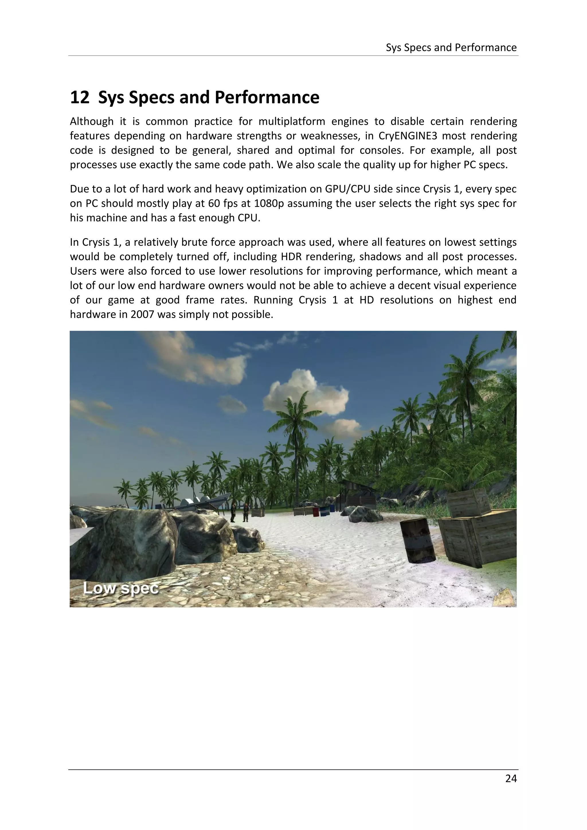 Sys Specs and Performance
24
12 Sys Specs and Performance
Although it is common practice for multiplatform engines to disable certain rendering
features depending on hardware strengths or weaknesses, in CryENGINE3 most rendering
code is designed to be general, shared and optimal for consoles. For example, all post
processes use exactly the same code path. We also scale the quality up for higher PC specs.
Due to a lot of hard work and heavy optimization on GPU/CPU side since Crysis 1, every spec
on PC should mostly play at 60 fps at 1080p assuming the user selects the right sys spec for
his machine and has a fast enough CPU.
In Crysis 1, a relatively brute force approach was used, where all features on lowest settings
would be completely turned off, including HDR rendering, shadows and all post processes.
Users were also forced to use lower resolutions for improving performance, which meant a
lot of our low end hardware owners would not be able to achieve a decent visual experience
of our game at good frame rates. Running Crysis 1 at HD resolutions on highest end
hardware in 2007 was simply not possible.
 