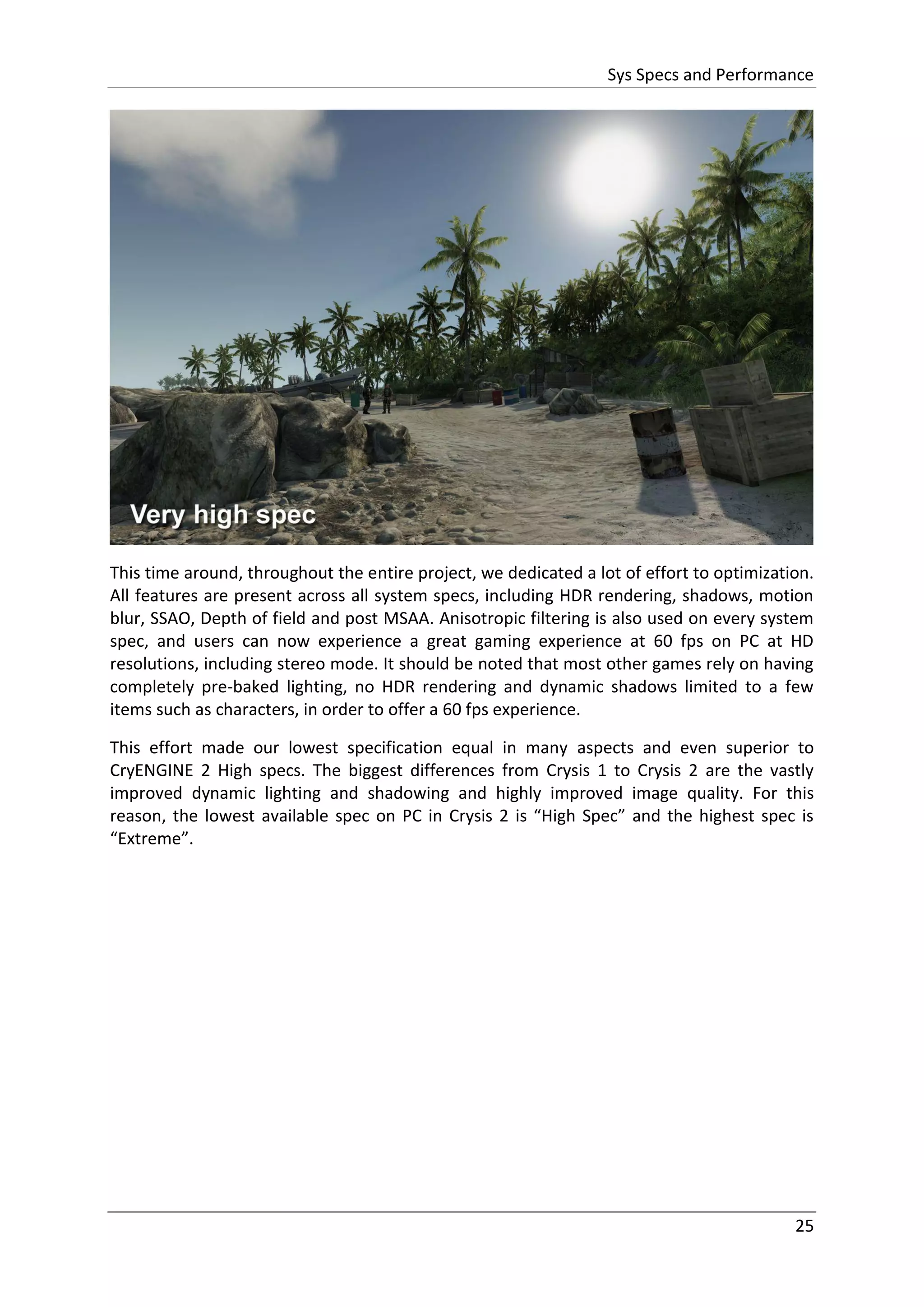 Sys Specs and Performance
25
This time around, throughout the entire project, we dedicated a lot of effort to optimization.
All features are present across all system specs, including HDR rendering, shadows, motion
blur, SSAO, Depth of field and post MSAA. Anisotropic filtering is also used on every system
spec, and users can now experience a great gaming experience at 60 fps on PC at HD
resolutions, including stereo mode. It should be noted that most other games rely on having
completely pre-baked lighting, no HDR rendering and dynamic shadows limited to a few
items such as characters, in order to offer a 60 fps experience.
This effort made our lowest specification equal in many aspects and even superior to
CryENGINE 2 High specs. The biggest differences from Crysis 1 to Crysis 2 are the vastly
improved dynamic lighting and shadowing and highly improved image quality. For this
reason, the lowest available spec on PC in Crysis 2 is “High Spec” and the highest spec is
“Extreme”.
 