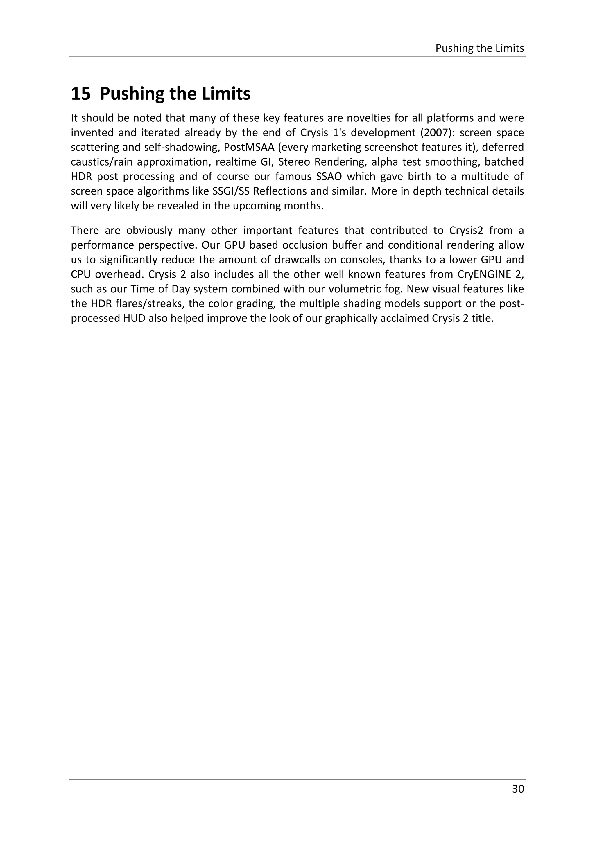 Pushing the Limits
30
15 Pushing the Limits
It should be noted that many of these key features are novelties for all platforms and were
invented and iterated already by the end of Crysis 1's development (2007): screen space
scattering and self-shadowing, PostMSAA (every marketing screenshot features it), deferred
caustics/rain approximation, realtime GI, Stereo Rendering, alpha test smoothing, batched
HDR post processing and of course our famous SSAO which gave birth to a multitude of
screen space algorithms like SSGI/SS Reflections and similar. More in depth technical details
will very likely be revealed in the upcoming months.
There are obviously many other important features that contributed to Crysis2 from a
performance perspective. Our GPU based occlusion buffer and conditional rendering allow
us to significantly reduce the amount of drawcalls on consoles, thanks to a lower GPU and
CPU overhead. Crysis 2 also includes all the other well known features from CryENGINE 2,
such as our Time of Day system combined with our volumetric fog. New visual features like
the HDR flares/streaks, the color grading, the multiple shading models support or the post-
processed HUD also helped improve the look of our graphically acclaimed Crysis 2 title.
 