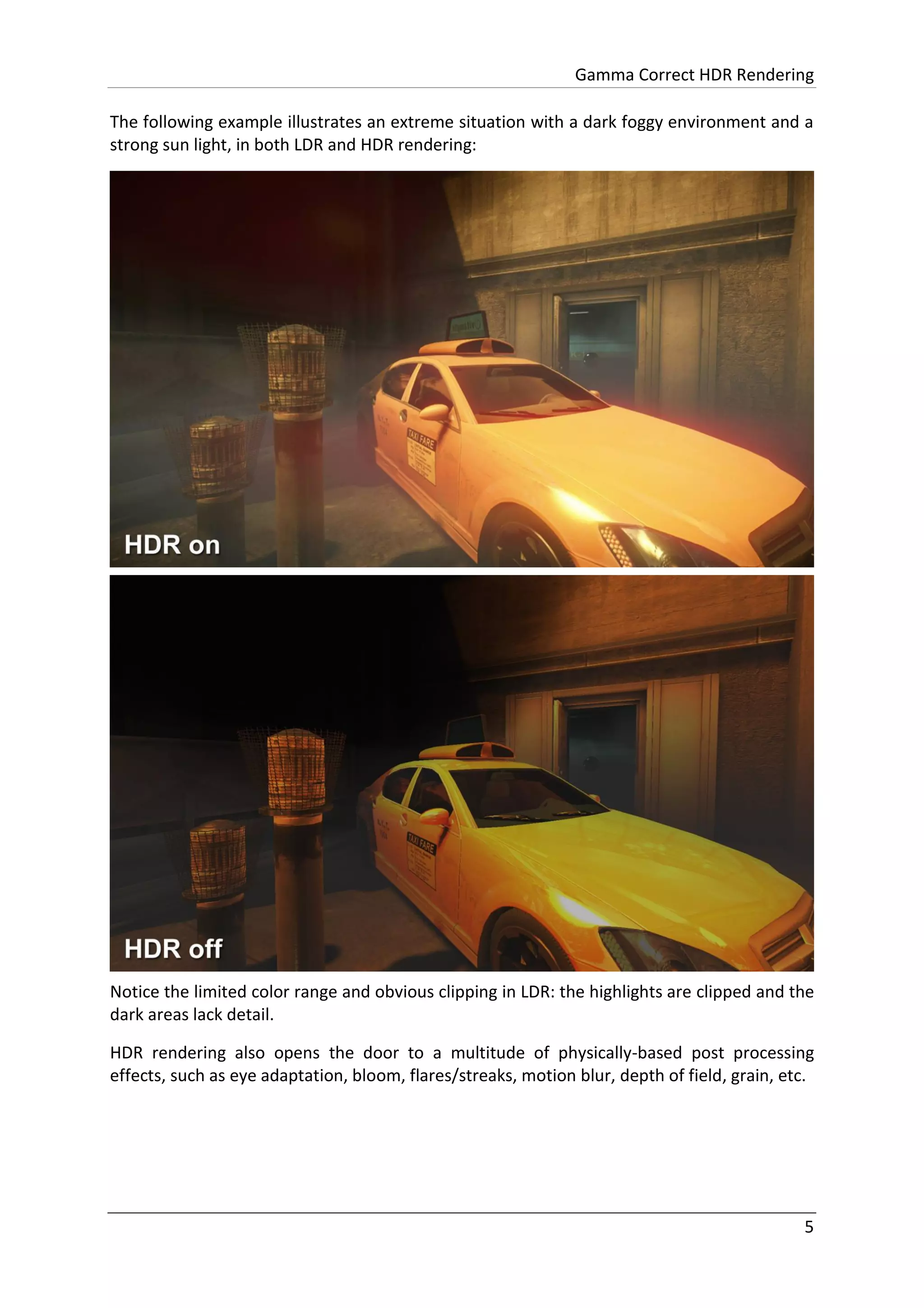 Gamma Correct HDR Rendering
5
The following example illustrates an extreme situation with a dark foggy environment and a
strong sun light, in both LDR and HDR rendering:
Notice the limited color range and obvious clipping in LDR: the highlights are clipped and the
dark areas lack detail.
HDR rendering also opens the door to a multitude of physically-based post processing
effects, such as eye adaptation, bloom, flares/streaks, motion blur, depth of field, grain, etc.
 