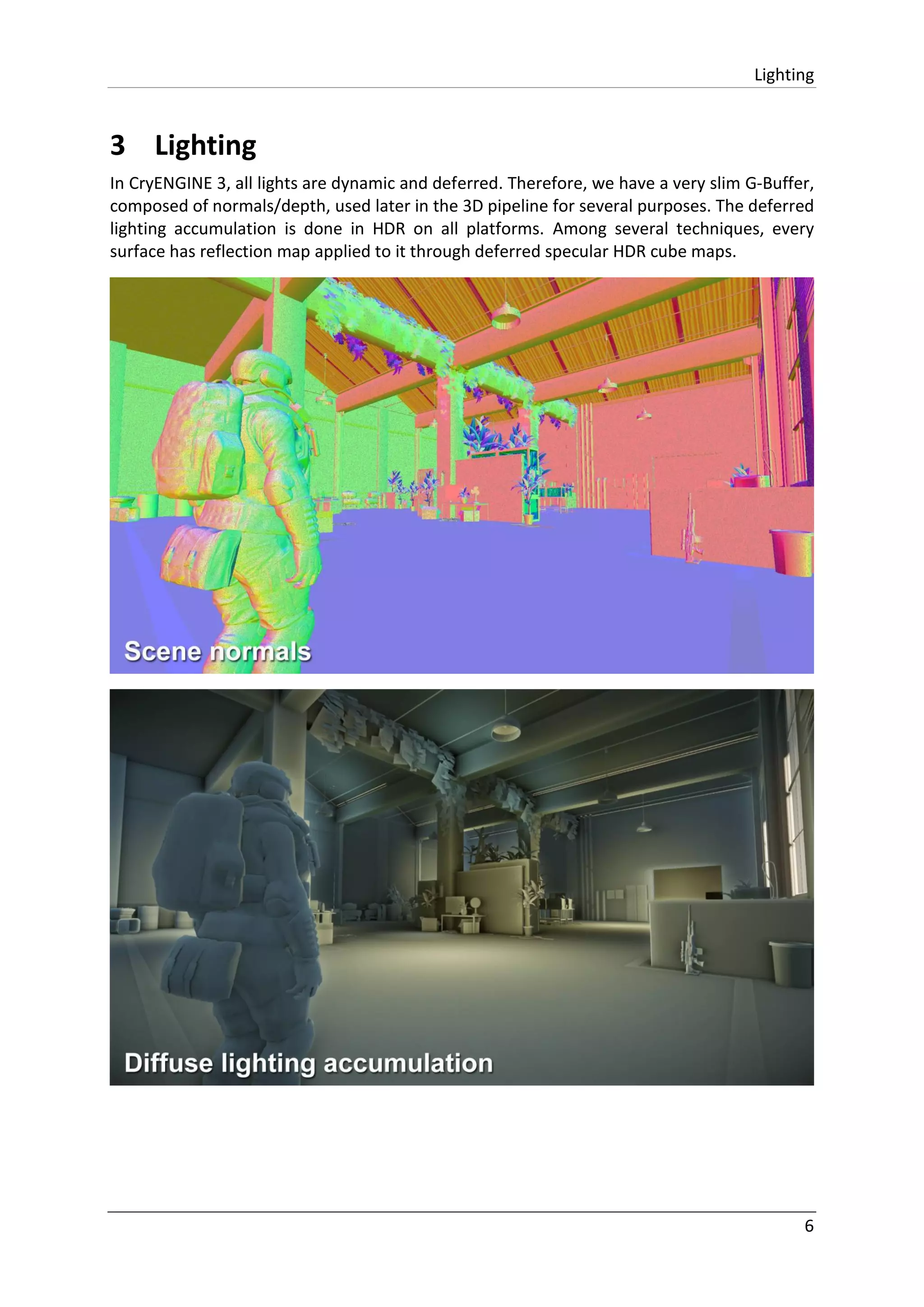 Lighting
6
3 Lighting
In CryENGINE 3, all lights are dynamic and deferred. Therefore, we have a very slim G-Buffer,
composed of normals/depth, used later in the 3D pipeline for several purposes. The deferred
lighting accumulation is done in HDR on all platforms. Among several techniques, every
surface has reflection map applied to it through deferred specular HDR cube maps.
 