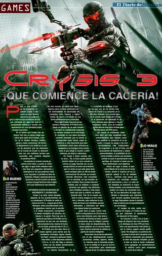 GAMES

CIUDAD SERDÁN

Crysis 3

¡QUE COMIENCE LA CACERÍA!

P

ese a que Crytek
del otro mundo, es cierto que tiene
Y a propósito de terminar el juese ha empeñado en
algunos giros al final, profundiza en
go, he aquí uno de los puntos más
vender Crysis 3 más
los antecedentes de personajes seflacos de Crysis 3. La campaña, en la
como un logro técnico
cundarios como Psycho, y lógicadificultad Soldado, que vendría sienque como un juego intemente, da cierre a la trilogía en una
do la normal, dura solamente 5 horas.
gral, lo cierto es que se trata de un FPS
forma satisfactoria pero predecible.
Sí, el desarrollo del nanotraje es un
que sobresale por algo más que su
Para jugar Crysis 3 hay que ser pabuen aliciente para regresar y hay un
componente estético, al brindar una
cientes e inteligentes. El Profeta consmultiplayer sólido, pero de cualquier
experiencia con una identidad propia,
tituye un ejército de un solo hombre
forma esto es muy poco incluso para
aunque muy breve.
y siempre es ampliamente superado
los estándares del FPS actual.
En el retrato que Crytek hizo de
en número, aunque no en tecnología.
En cuanto al multiplayer, podeNueva York hay un denso follaje que
El nanotraje es una pieza tecnológimos decir que esta modalidad está
cubre gran parte de la ciudad, y dencamente avanzada que le brinda al
suficientemente bien lograda como
tro de él habitan venados, ardillas,
protagonista súper fuerza, súper repara justificar su presencia en el papeces y hasta cucarachas. De hecho,
sistencia y, más importante que todo:
quete y aunque se apega a los conle disparamos a una ardilla en un ániinvisibilidad; todos estos atributos se
vencionalismos más tradicionales
mo de descubrir qué tan interactivo
desgastan y se recargan como una bade progresión a la Call of Duty, con
Con 5 horas
era el mundo de Crysis 3 y descubritería, lo que obliga al usuario a admiacumulación de experiencia y clases
de duración
mos con una maliciosa sonrisa que
nistrarse, ser táctico y silencioso.
personalizables, la posibilidad de haen campaña,
sucumbía ante nuestros disparos
En Crysis 3 ahora cuentas con
cerse invisible y activar una armadura
es un juego
excesivamente
–lo sentimos PETA–.
un arco… Ok, al inicio puede parecer
cambia un poco la aproximación a las
corto. La
Las plantas se mueven cuando papartidas, sin importar si estas son de
extraño hablar de un arco cuando teinteligencia
samos entre ellas o cuando el viento
Team Deathmatch o por objetivos.
nemos un juego futurista con un perartificial no
las agita, el agua brilla cristalina mienAhora, sin lugar a dudas, la joya
sonaje biónico al centro de la historia,
representa un
tras fluye por pequeños riachuelos o
más brillante de la corona es el modo
pero lo cierto es que esta pieza tiene
verdadero reto.
estanques en los que podemos nadar
Hunter, donde la mayoría de los juserias ventajas sobre un rifle de asalto
y por supuesto, la pantalla se llena de
gadores adopta el rol de soldado
convencional. De entrada, es compledestellos, chispas y espectaculares exC.E.L.L., mientras unos pocos son
tamente silenciosa; está conectada
plosiones cuando la acción se desata,
cazadores con nanotraje, invisibilicon el nanotraje, así que también se
aunque el juego favorece más el sigilo,
dad permanente y arco. La meta de
hace invisible; tiene puntas intercamPresentación
de lo que hablaremos más adelante.
los soldados es sobrevivir el mayor
biables que se adaptan a cualquier
gráfica
sobresaliente.
tiempo posible, y los cazadores deben
situación, por ejemplo, hay eléctricas
Mecánica de
ENTREMOS AHORA EN MATERIA DE
acabar con todos los comandos rivapara inhabilitar torretas; y más imporjuego que
ARGUMENTO Y JUGABILIDAD
les. Es una alternativa de juego equitante que todo lo anterior, es absolufavorece la
Crysis 3 se sitúa varias décadas
librada e interesante que realmente
tamente letal. Tirar de la cuerda con
estrategia y
después de los acontecimientos de
nos recordó aquellos momentos en
toda la fuerza asegura un tiro mortíel sigilo. La
implementación
su predecesor. El Profeta ha caído en
la saga Depredador donde la tensión
fero y discreto, para evitarnos la model arco le da un
manos de C.E.L.L., al igual que la Gran
sube al máximo por la imposibilidad de
lestia de tomar una metralleta, ponerle
giro importante
Manzana, ahora acondicionada como
ver al enemigo.
silenciador y esforzarse por atinar
a la jugabilidad.
un gigantesco reactor que le permite
Al margen de esto, existe una
a la cabeza todas las ocasiones.
Modo Hunter es
a la citada corporación monopolizar
docena de mapas y 6 modos de jue¿Esto hace al juego mucho más
una alternativa
fresca para el
el abasto energético del planeta y esgo que extienden la experiencia,
fácil? La respuesta es no. El arco es un
multiplayer
clavizar a la gente. Pero hay una rearma más eficiente, pero más lenta y
sin descubrir el hilo negro.
tradicional.
sistencia que libera a El Profeta con la
el número de flechas es finito, pueden
En resumen, Crysis 3 es un buen
esperanza de que una vez desatada,
recuperarse, pero te obligan a pensar
juego de disparos que luce excelente
esta avanzada arma, mezcla de huma2 veces antes de desperdiciarlas. En
y se distingue de otros FPS por favono con Ceph, pueda derrotar a C.E.L.L.
pocas palabras, es un recurso táctico
recer una aproximación más táctica y,
El Profeta, por otro lado, tiene su
cuyo máximo potencial se obtiene jupor lo mismo, jugarlo resulta gratifipropia agenda, pues piensa que los
gando de manera inteligente.
cante. Por desgracia, no podemos deverdaderos enemigos siguen siendo
Ahora bien, las armas se optimizan
jar pasar lo breve de la campaña como
los Ceph –aunque no aparecen desde
con el uso, desbloqueando nuevos
un defecto importante que perjudica
hace años– y está dispuesto a destruir
accesorios, mirillas, agarres, etcéteel valor del paquete completo, ya que
C.E.L.L. si con ello llega a reenconra, mientras que el nanotraje progresi bien se tiene el modo multiplayer
trarse con los letales extraterrestres
sa en la medida en la que se acumucomo agregado, es insuficientemenque atormentan su mente.
lan nanocréditos para desbloquear
te adictivo como para compensar
La historia francamente no es
alguna de las 16 mejoras disponibles.
lo corto de la historia.

LO MALO

LO BUENO

Fuente Review: LevelUp

 