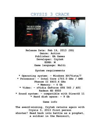 CRYSIS 3 CRACK




      Release Date: Feb 19, 2013 (US)
                Genre: Action
             Publisher: EA Games
              Developer: Crytek
                   ESRB: M
            Game language: Multi

             System requirements
  * Operating system: – Windows XP/Vista/7
 * Processor: – Intel Core i7@3.0 GHz / AMD
             Phenom II X4@3.4 GHz
               * Memory: – 4 Gb
   * Video: – nVidia GeForce GTX 560 / ATI
                Radeon HD 6850
* Sound system: – compatible with DirectX 11
          * Hard disk space: – 9 Gb
                  Game info

The award-winning,    Crytek returns again with
         Crysis 3,    2013 first person
shooter! Head back    into battle as a prophet,
          a soldier    in the Nanosuit,
 