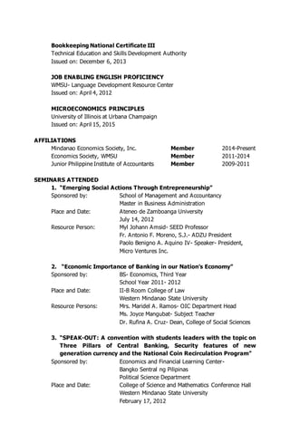 Bookkeeping National Certificate III
Technical Education and Skills Development Authority
Issued on: December 6, 2013
JOB ENABLING ENGLISH PROFICIENCY
WMSU- Language Development Resource Center
Issued on: April 4, 2012
MICROECONOMICS PRINCIPLES
University of Illinois at Urbana Champaign
Issued on: April 15, 2015
AFFILIATIONS
Mindanao Economics Society, Inc. Member 2014-Present
Economics Society, WMSU Member 2011-2014
Junior Philippine Institute of Accountants Member 2009-2011
SEMINARS ATTENDED
1. “Emerging Social Actions Through Entrepreneurship”
Sponsored by: School of Management and Accountancy
Master in Business Administration
Place and Date: Ateneo de Zamboanga University
July 14, 2012
Resource Person: Myl Johann Amsid- SEED Professor
Fr. Antonio F. Moreno, S.J.- ADZU President
Paolo Benigno A. Aquino IV- Speaker- President,
Micro Ventures Inc.
2. “Economic Importance of Banking in our Nation’s Economy”
Sponsored by: BS- Economics, Third Year
School Year 2011- 2012
Place and Date: II-B Room College of Law
Western Mindanao State University
Resource Persons: Mrs. Maridel A. Ramos- OIC Department Head
Ms. Joyce Mangubat- Subject Teacher
Dr. Rufina A. Cruz- Dean, College of Social Sciences
3. “SPEAK-OUT: A convention with students leaders with the topic on
Three Pillars of Central Banking, Security features of new
generation currency and the National Coin Recirculation Program”
Sponsored by: Economics and Financial Learning Center-
Bangko Sentral ng Pilipinas
Political Science Department
Place and Date: College of Science and Mathematics Conference Hall
Western Mindanao State University
February 17, 2012
 