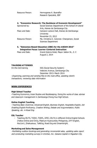 Resource Person: Hermogenes A. Buenaflor
Research Specialist, BSP
4. “Economics Research: The Backbone of Economic Development”
Sponsored by: Social Sciences Department of the School of Liberal
Arts, Ateneo de Zamboanga City
Place and Date: Campion Lecture Hall, Ateneo de Zamboanga
University
November 23, 2012
Resource Person: Ma. Christina A. Canones- Chairperson, Social
Sciences Department
5. “Outcomes-Based Education (OBE) for the ASEAN 2015”
Integration Focus: Learner Centered Instruction
Place and Date: Grand Astoria Hotel, Mayor Jaldon St., Z. C
August 2, 2014
TRAINING ATTENDED
On-the-Job training SSS (Social Security System)
Veterans Avenue, Zamboanga City
December 2013- March 2014
-Organizing, scanning and sending files to the main office, assisting client’s
transactions, reviewing data information
WORK EXPERIENCES
High School Teacher
-Teaching Economics, Asian Studies and Bookkeeping. Doing the works of class adviser
and classroom management in Zamboanga Chong Hua High School.
Online English Teaching
-Teaching Basic Grammar, Advanced English, Business English, Hospitality English, Job
Enabling English Proficiency, Creative Writing, Debate and Argumentation, Public
Speaking, etc. in Road Eng.
ESL Teacher
- Teaching IELTS, TOEIC, TOEFL, OPIC, CELTA in different Online English Schools
(Yellow Online and China, Platinum HuanxunEdu Philippines, JJYY English,
Hoc1on1, Zhaikuaixue, TalkEng, Road Eng and Dreambright.
Marketing and Sales Management
-Facilitating outdoor bookings and generating incremental sales, updating sales report
and conducting marketing surveys in Unichan, Inc. Gaisano Capital in Pagadian City.
 