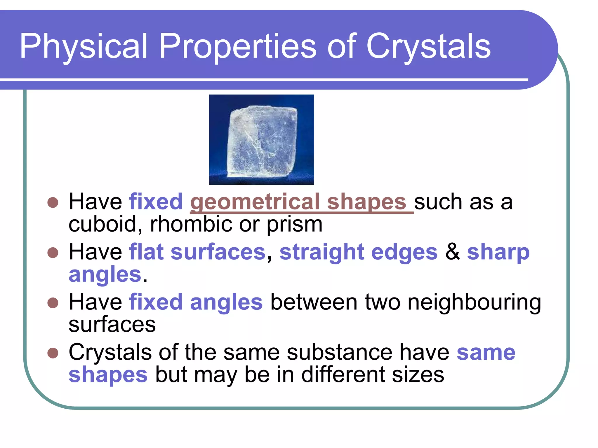 Physical Properties of Crystals
Have fixed geometrical shapes such as a
cuboid, rhombic or prism
Have flat surfaces, straight edges & sharp
angles.
Have fixed angles between two neighbouring
surfaces
Crystals of the same substance have same
shapes but may be in different sizes