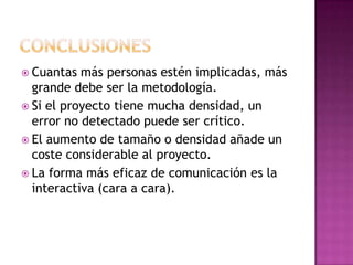  Cuantas  más personas estén implicadas, más
  grande debe ser la metodología.
 Si el proyecto tiene mucha densidad, un
  error no detectado puede ser crítico.
 El aumento de tamaño o densidad añade un
  coste considerable al proyecto.
 La forma más eficaz de comunicación es la
  interactiva (cara a cara).
 