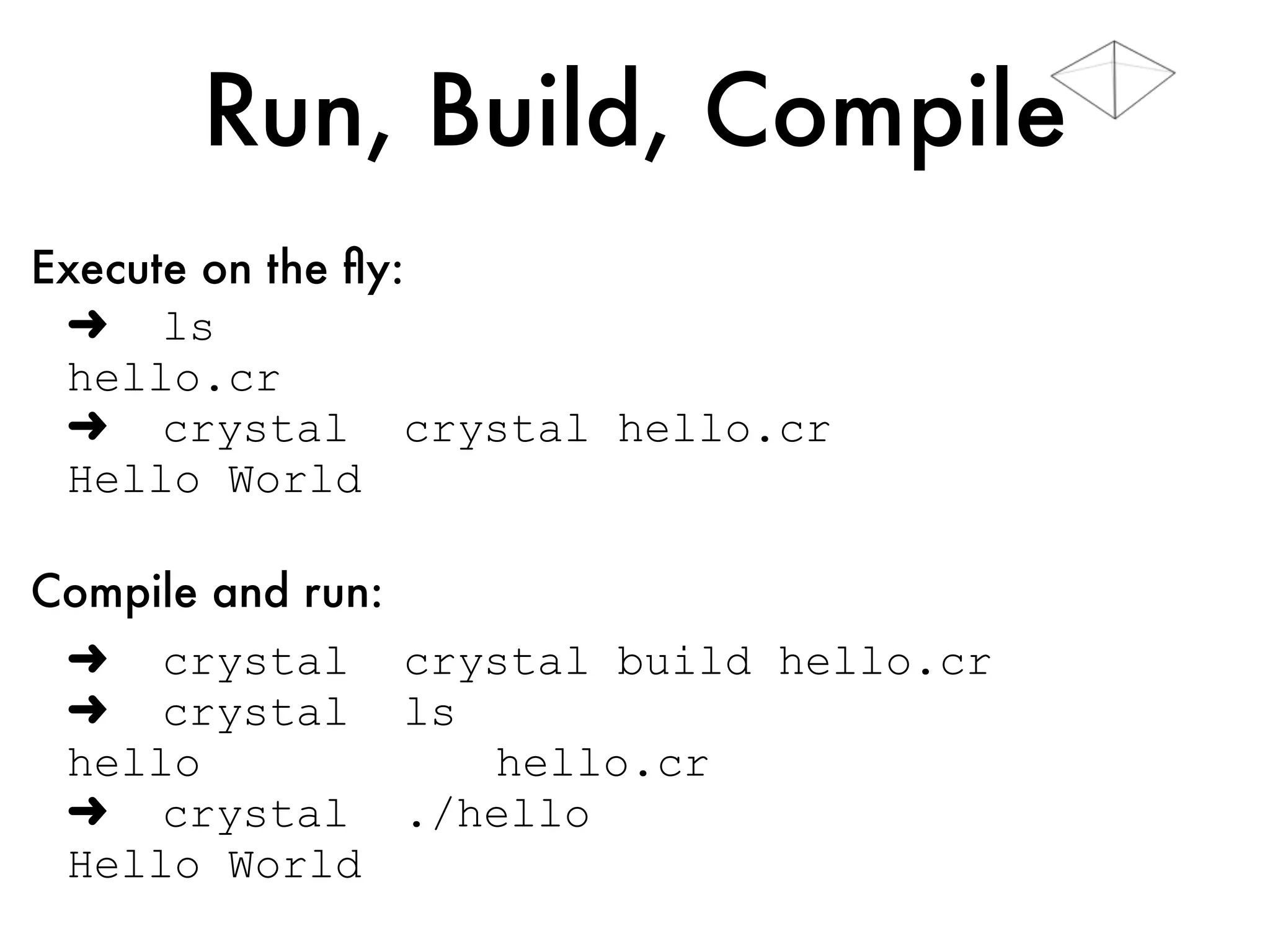 Run, Build, Compile
➜ ls
hello.cr
➜ crystal hello.cr
Hello World
➜ crystal build hello.cr
➜ crystal ls -l
-rwxr-xr-x hello
-rw-rw-r-- hello.cr
➜ crystal ./hello
Hello World
Execute on the ﬂy:
Compile and run:
 