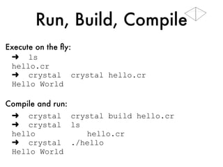 Run, Build, Compile
➜ ls
hello.cr
➜ crystal hello.cr
Hello World
➜ crystal build hello.cr
➜ crystal ls -l
-rwxr-xr-x hello
-rw-rw-r-- hello.cr
➜ crystal ./hello
Hello World
Execute on the ﬂy:
Compile and run:
 
