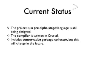 Current Status
The project is in pre-alpha stage: language is still
being designed.
The compiler is written in Crystal.
Includes conservative garbage collector, but this
will change in the future.
 