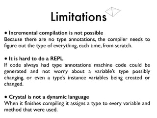 Limitations
● Incremental compilation is not possible
Because there are no type annotations, the compiler needs to
ﬁgure out the type of everything, each time, from scratch.
● It is hard to do a REPL
If code always had type annotations machine code could be
generated and not worry about a variable’s type possibly
changing, or even a type’s instance variables being created or
changed.
● Crystal is not a dynamic language
When it ﬁnishes compiling it assigns a type to every variable and
method that were used.
 