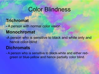 Color Blindness
Trichromat
- A person with normal color vision
Monochromat
-A person who is sensitive to black and white only and
hence color-blind
Dichromats
- A person who is sensitive to black-white and either red-
green or blue-yellow and hence partially color blind.
 