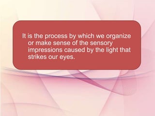 It is the process by which we organize
or make sense of the sensory
impressions caused by the light that
strikes our eyes.
 