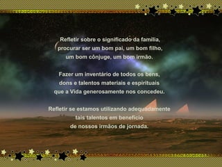 x
Refletir sobre o significado da família,
procurar ser um bom pai, um bom filho,
um bom cônjuge, um bom irmão.
Fazer um inventário de todos os bens,
dons e talentos materiais e espirituais
que a Vida generosamente nos concedeu.
Refletir se estamos utilizando adequadamente
tais talentos em benefício
de nossos irmãos de jornada.
 
