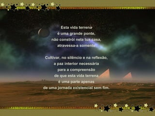 Esta vida terrena
é uma grande ponte,
não constrói nela tua casa,
atravessa-a somente.
Cultivar, no silêncio e na reflexão,
a paz interior necessária
para a compreensão
de que esta vida terrena
é uma parte apenas
de uma jornada existencial sem fim.
 