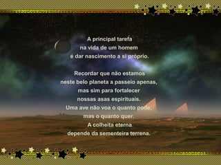 x
A principal tarefa
na vida de um homem
é dar nascimento a si próprio.
Recordar que não estamos
neste belo planeta a passeio apenas,
mas sim para fortalecer
nossas asas espirituais.
Uma ave não voa o quanto pode,
mas o quanto quer.
A colheita eterna
depende da sementeira terrena.
 