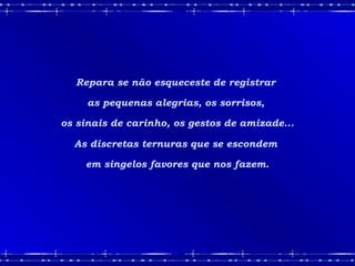 Repara se não esqueceste de registrar
as pequenas alegrias, os sorrisos,
os sinais de carinho, os gestos de amizade...
As discretas ternuras que se escondem
em singelos favores que nos fazem.
 