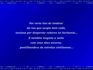 Por certo hás de lembrar
da lua que surgiu bem cedo,
ansiosa por despertar rubores no horizonte...
E também tingiste a noite
com seus véus escuros,
pontilhando-a de estrelas cintilantes...
 