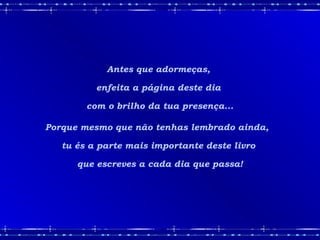 Antes que adormeças,
enfeita a página deste dia
com o brilho da tua presença...
Porque mesmo que não tenhas lembrado ainda,
tu és a parte mais importante deste livro
que escreves a cada dia que passa!
 