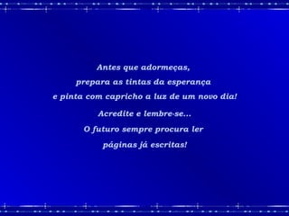 Antes que adormeças,
prepara as tintas da esperança
e pinta com capricho a luz de um novo dia!
Acredite e lembre-se...
O futuro sempre procura ler
páginas já escritas!
 