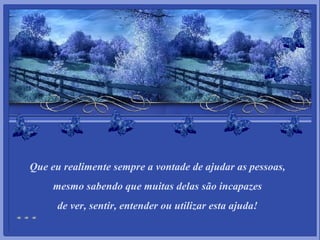 Que eu realimente sempre a vontade de ajudar as pessoas,   mesmo sabendo que muitas delas são incapazes  de ver, sentir, entender ou utilizar esta ajuda! 