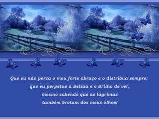 Que eu não perca o meu forte abraço e o distribua sempre;  que eu perpetue a Beleza e o Brilho de ver, mesmo sabendo que as lágrimas  também brotam dos meus olhos! 