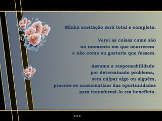 Minha aceitação será total e completa.

                 Verei as coisas como são
          no momento em que ocorrerem
       e não como eu gostaria que fossem.

                Assuma a responsabilidade
                por determinado problema,
                sem culpar algo ou alguém,
procure se conscientizar das oportunidades
           para transformá-lo em benefício.
 