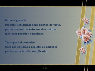 Baixe a guarda!
Procure flexibilizar seus pontos de vista,
permanecendo aberto aos dos outros,
mas sem prender a nenhum.


Transpor tal conceito
para um cotidiano repleto de embates
parece uma tarefa complicada.
 