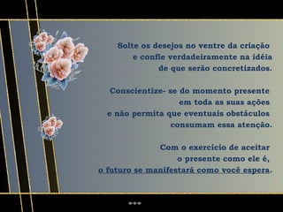 Solte os desejos no ventre da criação
        e confie verdadeiramente na idéia
              de que serão concretizados.

   Conscientize- se do momento presente
                    em toda as suas ações
  e não permita que eventuais obstáculos
                 consumam essa atenção.

              Com o exercício de aceitar
                   o presente como ele é,
o futuro se manifestará como você espera.
 
