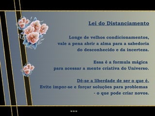Lei do Distanciamento

             Longe de velhos condicionamentos,
        vale a pena abrir a alma para a sabedoria
                 do desconhecido e da incerteza.

                       Essa é a formula mágica
      para acessar a mente criativa do Universo.

                Dê-se a liberdade de ser o que é.
Evite impor-se e forçar soluções para problemas
                        - o que pode criar novos.
 