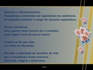 Exercite o distanciamento.
Transforme a incerteza em ingrediente da existência.
As soluções tenderão a surgir de maneira espontânea.

Parece paradoxal,
mas, quanto mais incerto for o caminho,
mais seguro você deverá se sentir.

Lembre-se de que essa
é a trilha da liberdade.

Perceba a infinidade de escolhas da vida
que a transforma numa aventura
divertida, mágica e misteriosa.
 