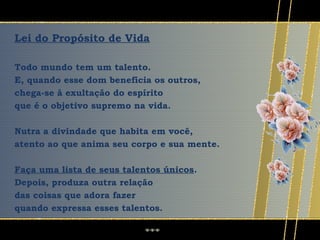 Lei do Propósito de Vida

Todo mundo tem um talento.
E, quando esse dom beneficia os outros,
chega-se à exultação do espírito
que é o objetivo supremo na vida.

Nutra a divindade que habita em você,
atento ao que anima seu corpo e sua mente.

Faça uma lista de seus talentos únicos.
Depois, produza outra relação
das coisas que adora fazer
quando expressa esses talentos.
 