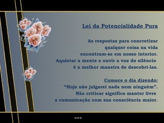 Lei da Potencialidade Pura

             As respostas para concretizar
                    qualquer coisa na vida
          encontram-se em nosso interior.
Aquietar a mente e ouvir a voz do silêncio
       é a melhor maneira de descobri-las.

                     Comece o dia dizendo:
    “Hoje não julgarei nada nem ninguém”.
        Não criticar significa manter livre
a comunicação com sua consciência maior.
 